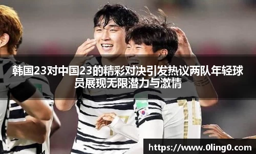 韩国23对中国23的精彩对决引发热议两队年轻球员展现无限潜力与激情