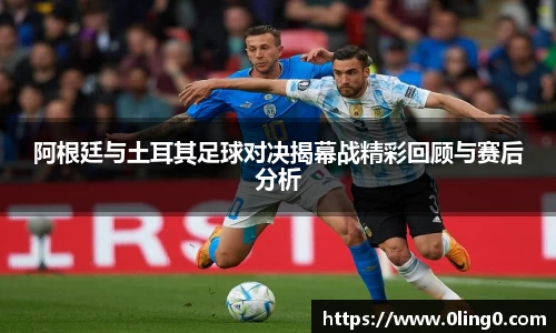 阿根廷与土耳其足球对决揭幕战精彩回顾与赛后分析