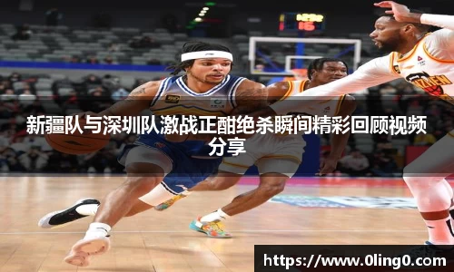 新疆队与深圳队激战正酣绝杀瞬间精彩回顾视频分享