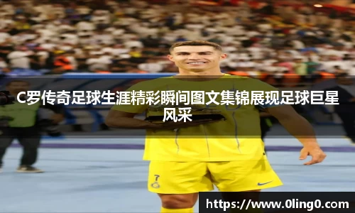 C罗传奇足球生涯精彩瞬间图文集锦展现足球巨星风采